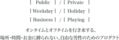 [Public]/[Private][Weekday]/[Holiday][Business]/[Playing] オンタイムとオフタイムを行き来する、場所・時間・お金に縛られない、自由な男性のためのプロダクト